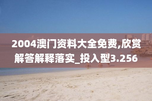 2004澳門資料大全免費,欣賞解答解釋落實_投入型3.256
