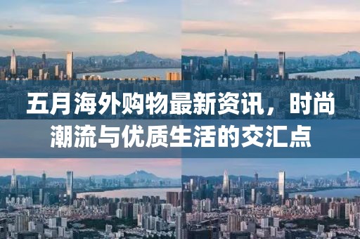 五月海外購物最新資訊，時尚潮流與優(yōu)質(zhì)生活的交匯點(diǎn)