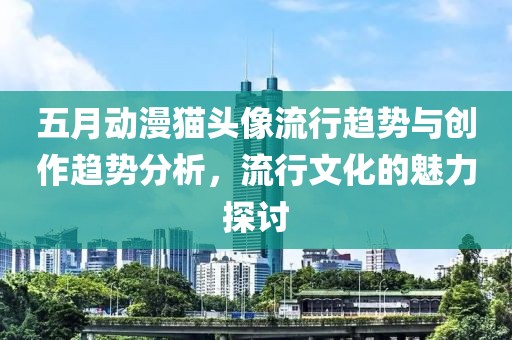 五月動漫貓頭像流行趨勢與創作趨勢分析，流行文化的魅力探討