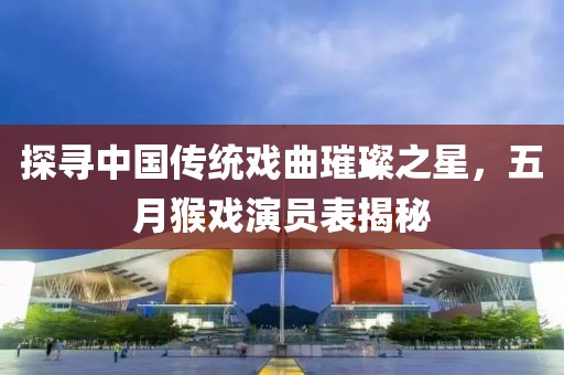 探尋中國傳統戲曲璀璨之星，五月猴戲演員表揭秘