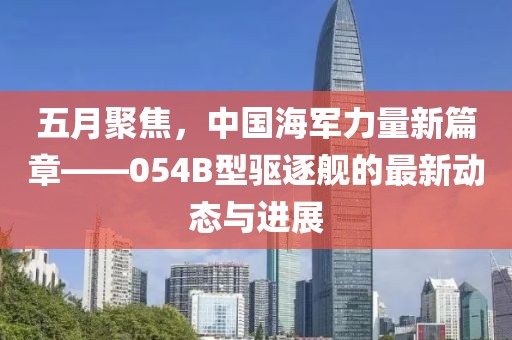 五月聚焦，中國海軍力量新篇章——054B型驅(qū)逐艦的最新動態(tài)與進展