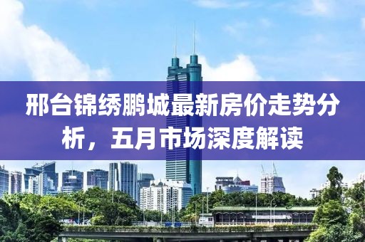 邢臺錦繡鵬城最新房價走勢分析，五月市場深度解讀