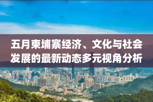 五月柬埔寨經濟、文化與社會發展的最新動態多元視角分析