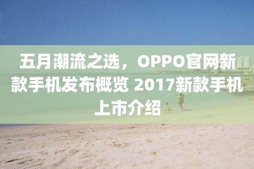五月潮流之選，OPPO官網新款手機發布概覽 2017新款手機上市介紹