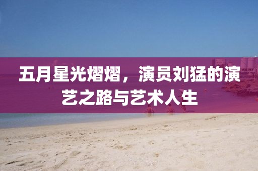 五月星光熠熠，演員劉猛的演藝之路與藝術(shù)人生
