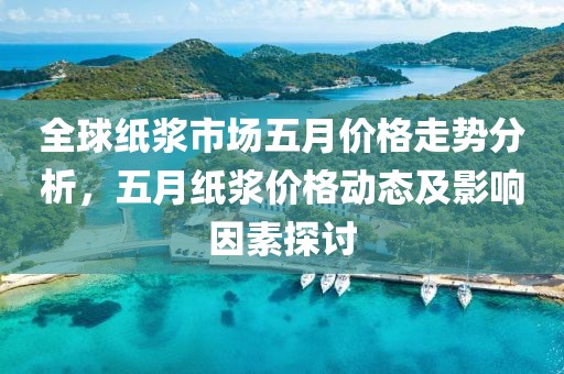 全球紙漿市場五月價格走勢分析，五月紙漿價格動態及影響因素探討