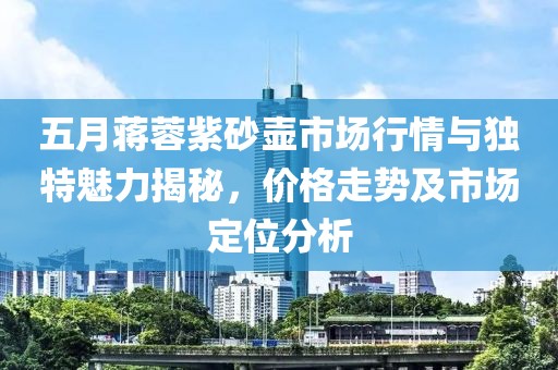 五月蔣蓉紫砂壺市場行情與獨特魅力揭秘，價格走勢及市場定位分析