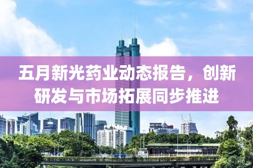 五月新光藥業(yè)動態(tài)報告，創(chuàng)新研發(fā)與市場拓展同步推進(jìn)