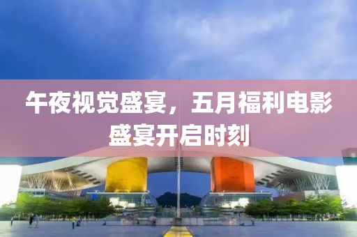 午夜視覺盛宴，五月福利電影盛宴開啟時刻