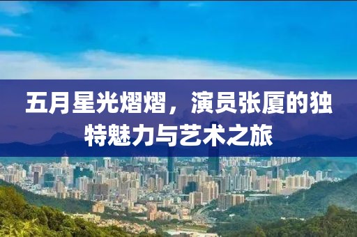 五月星光熠熠，演員張廈的獨(dú)特魅力與藝術(shù)之旅
