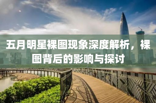 五月明星裸圖現象深度解析，裸圖背后的影響與探討
