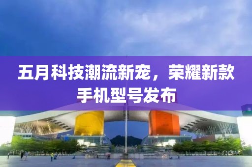 五月科技潮流新寵，榮耀新款手機型號發布