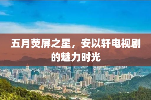 五月熒屏之星，安以軒電視劇的魅力時光