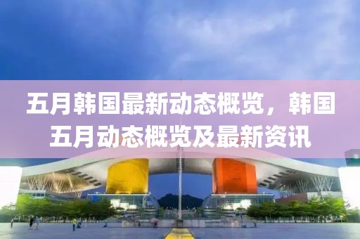 五月韓國最新動態概覽，韓國五月動態概覽及最新資訊