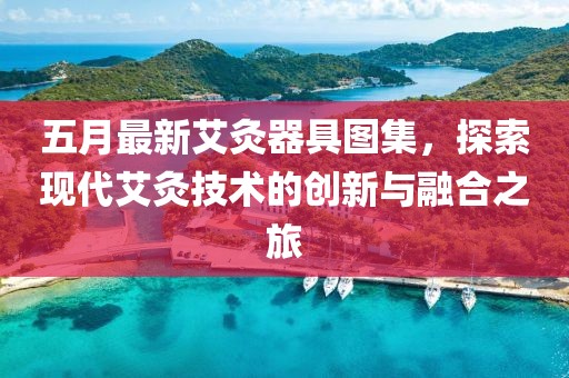 五月最新艾灸器具圖集，探索現代艾灸技術的創新與融合之旅