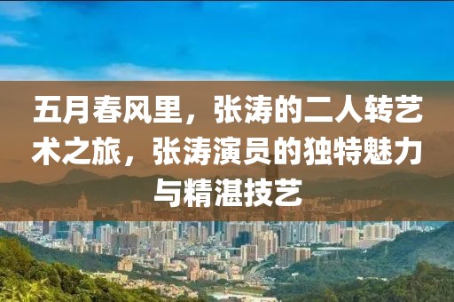 五月春風里，張濤的二人轉藝術之旅，張濤演員的獨特魅力與精湛技藝