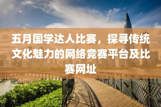 五月國學達人比賽，探尋傳統文化魅力的網絡競賽平臺及比賽網址