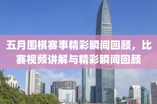 五月圍棋賽事精彩瞬間回顧，比賽視頻講解與精彩瞬間回顧