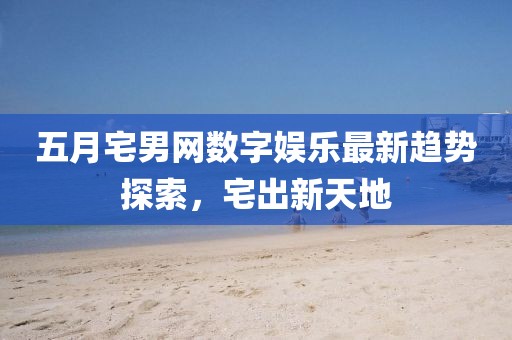 五月宅男網數字娛樂最新趨勢探索，宅出新天地