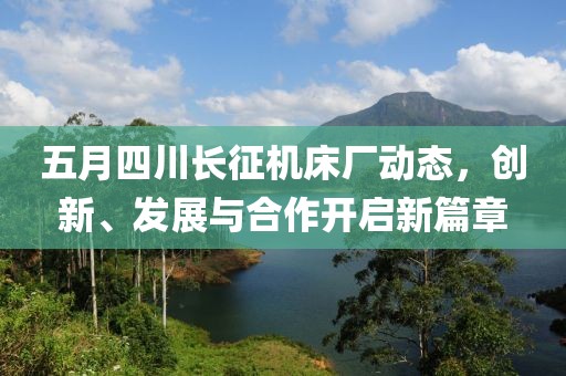 五月四川長征機床廠動態，創新、發展與合作開啟新篇章