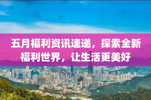 五月福利資訊速遞，探索全新福利世界，讓生活更美好