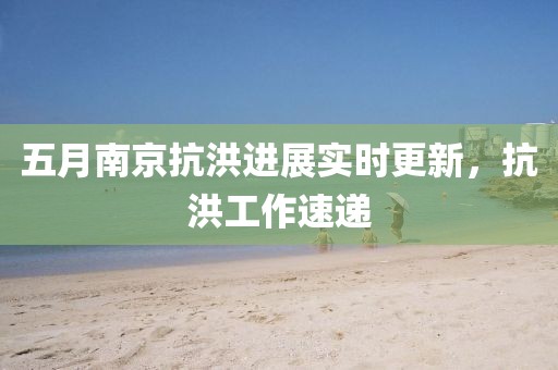 五月南京抗洪進展實時更新，抗洪工作速遞