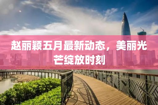 趙麗穎五月最新動態(tài)，美麗光芒綻放時刻