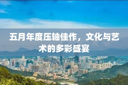 五月年度壓軸佳作，文化與藝術的多彩盛宴
