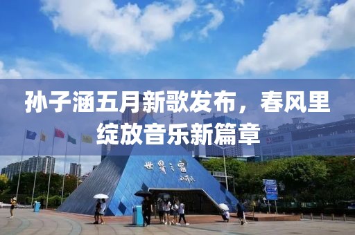 孫子涵五月新歌發(fā)布，春風(fēng)里綻放音樂新篇章