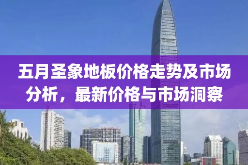 五月圣象地板價格走勢及市場分析，最新價格與市場洞察