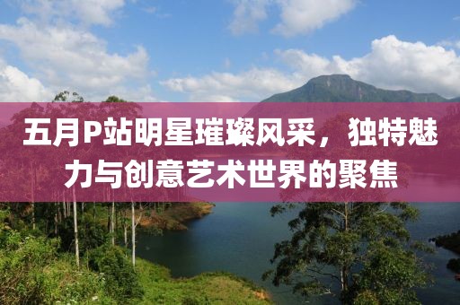 五月P站明星璀璨風(fēng)采，獨特魅力與創(chuàng)意藝術(shù)世界的聚焦