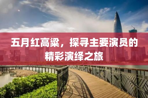 五月紅高粱，探尋主要演員的精彩演繹之旅