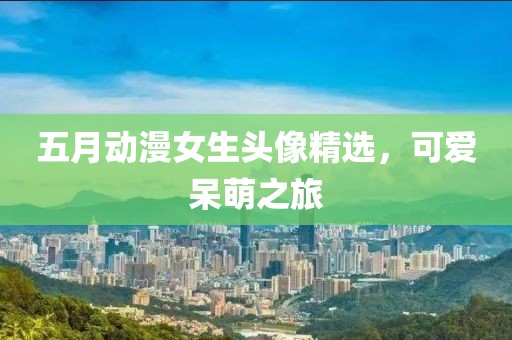 五月動漫女生頭像精選，可愛呆萌之旅