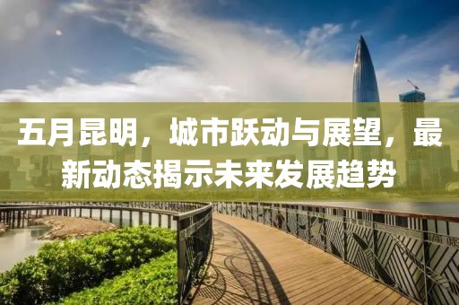 五月昆明，城市躍動(dòng)與展望，最新動(dòng)態(tài)揭示未來(lái)發(fā)展趨勢(shì)