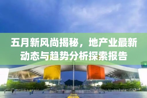 五月新風尚揭秘，地產業最新動態與趨勢分析探索報告