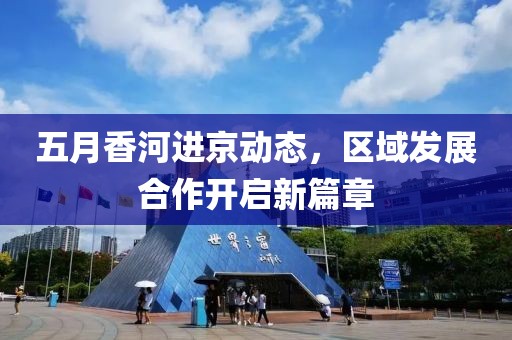 五月香河進京動態，區域發展合作開啟新篇章