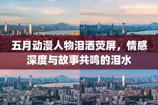 五月動漫人物淚灑熒屏，情感深度與故事共鳴的淚水