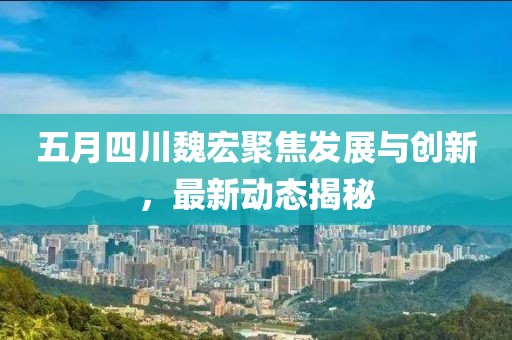 五月四川魏宏聚焦發展與創新，最新動態揭秘