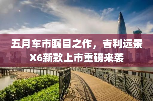 五月車市矚目之作，吉利遠(yuǎn)景X6新款上市重磅來(lái)襲