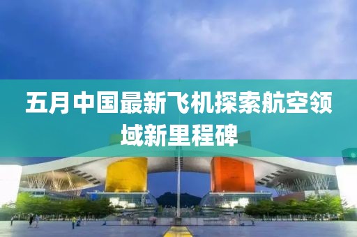 五月中國最新飛機(jī)探索航空領(lǐng)域新里程碑
