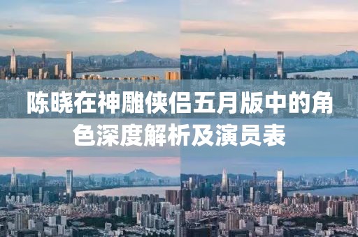 陳曉在神雕俠侶五月版中的角色深度解析及演員表