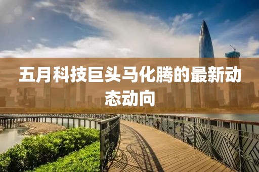 五月科技巨頭馬化騰的最新動態(tài)動向