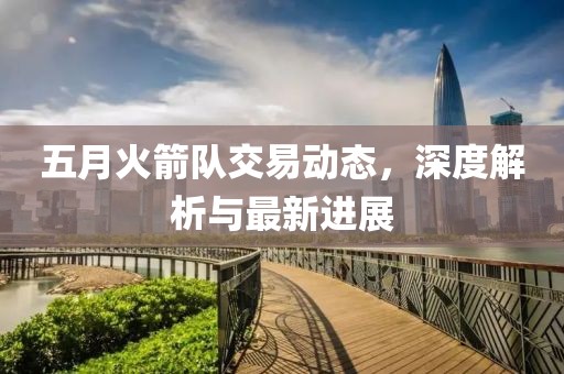 五月火箭隊交易動態(tài)，深度解析與最新進(jìn)展