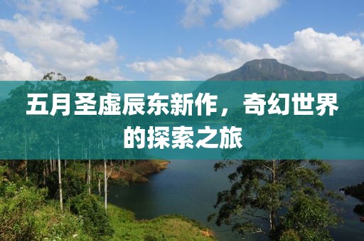 五月圣虛辰東新作，奇幻世界的探索之旅