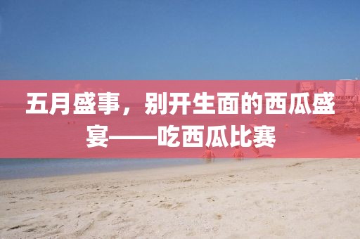 五月盛事，別開生面的西瓜盛宴——吃西瓜比賽