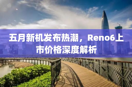 五月新機發布熱潮，Reno6上市價格深度解析