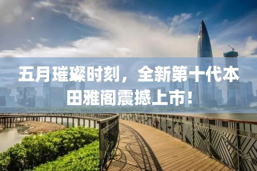 五月璀璨時刻，全新第十代本田雅閣震撼上市！