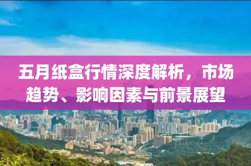 五月紙盒行情深度解析，市場趨勢、影響因素與前景展望