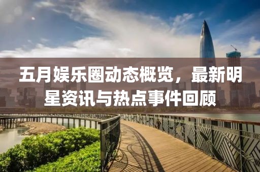 五月娛樂圈動態概覽，最新明星資訊與熱點事件回顧