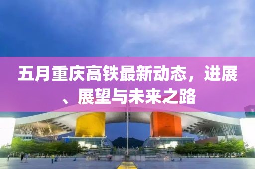 五月重慶高鐵最新動態(tài)，進展、展望與未來之路